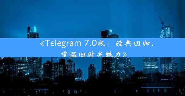 《Telegram 7.0版:经典回归,重温旧时光魅力》