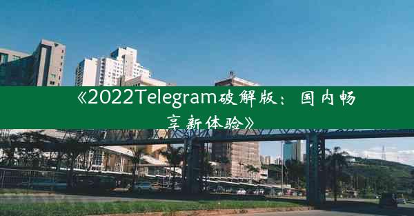 《2022Telegram破解版:国内畅享新体验》