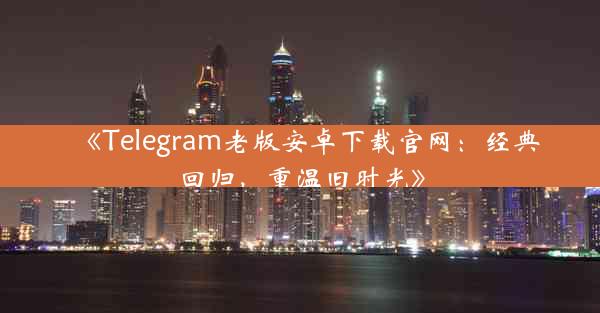 《Telegram老版安卓下载官网:经典回归,重温旧时光》