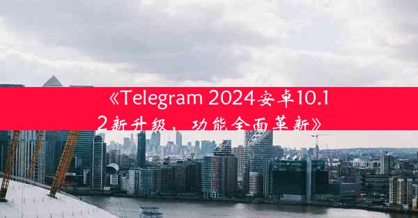《Telegram 2024安卓10.12新升级,功能全面革新》