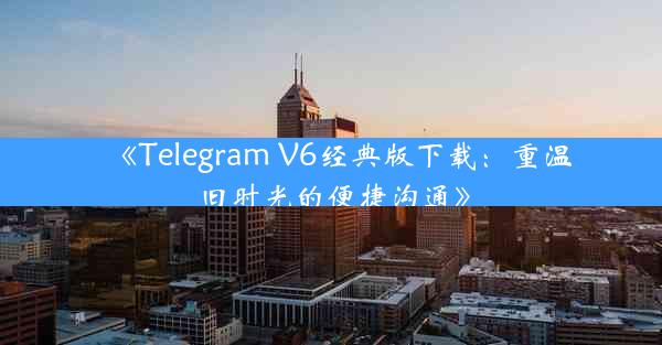 《Telegram V6经典版下载:重温旧时光的便捷沟通》