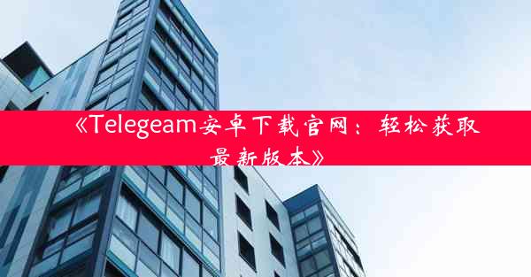 《Telegeam安卓下载官网:轻松获取最新版本》