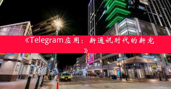 《Telegram应用:新通讯时代的新宠》