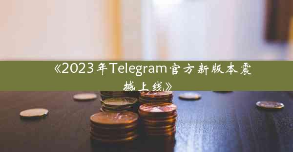 《2023年Telegram官方新版本震撼上线》