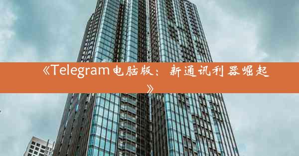 《Telegram电脑版:新通讯利器崛起》