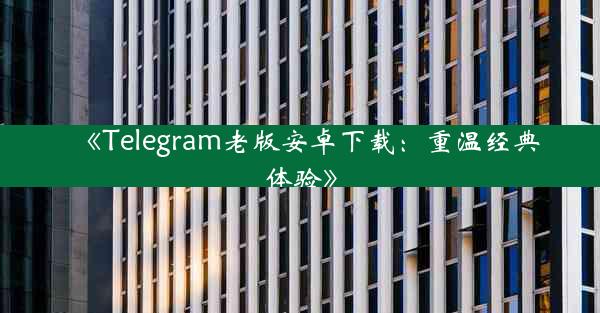 《Telegram老版安卓下载:重温经典体验》