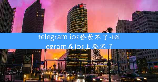 telegram ios登录不了-telegram在ios上登不了
