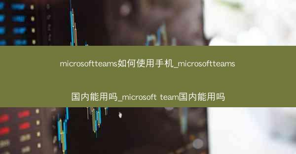 microsoftteams如何使用手机_microsoftteams国内能用吗_microsoft team国内能用吗