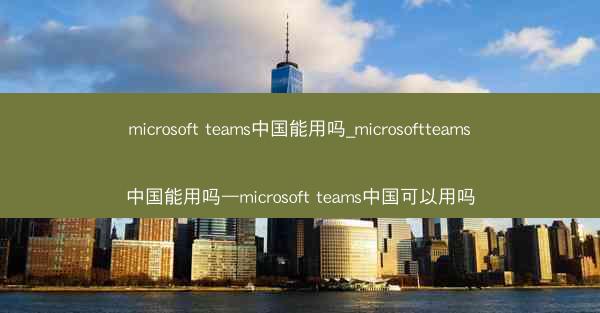 microsoft teams中国能用吗_microsoftteams中国能用吗—microsoft teams中国可以