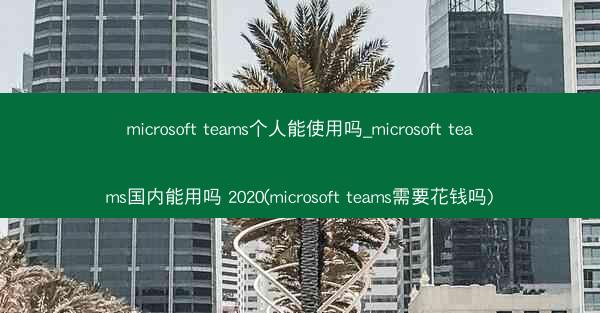 microsoft teams个人能使用吗_microsoft teams国内能用吗 2020(microsoft te