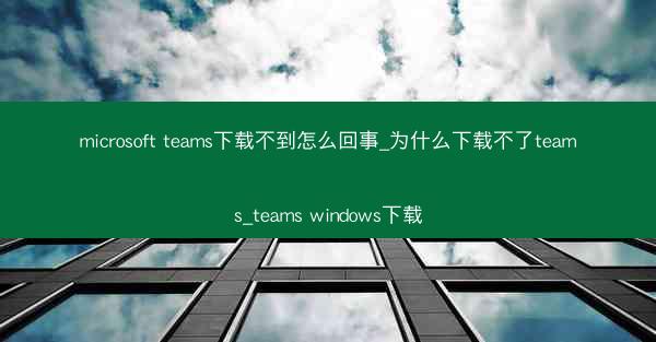 microsoft teams下载不到怎么回事_为什么下载不了teams_teams windows下载