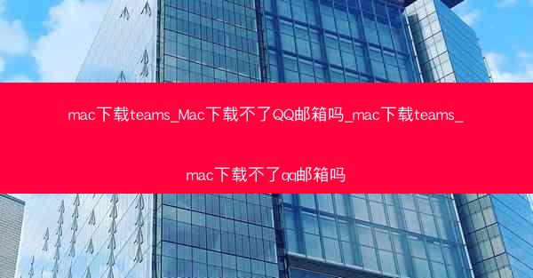 mac下载teams_Mac下载不了QQ邮箱吗_mac下载teams_mac下载不了qq邮箱吗