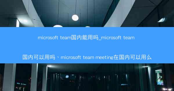 microsoft team国内能用吗_microsoft team 国内可以用吗、microsoft team mee