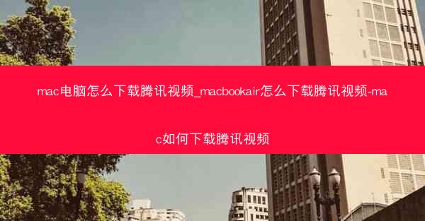 mac电脑怎么下载腾讯视频_macbookair怎么下载腾讯视频-mac如何下载腾讯视频