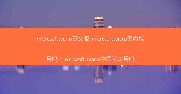 microsoftteams英文版_microsoftteams国内能用吗、microsoft teams中国可以用吗