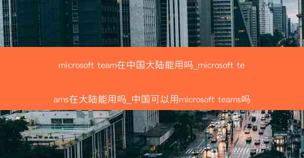 microsoft team在中国大陆能用吗_microsoft teams在大陆能用吗_中国可以用microsoft