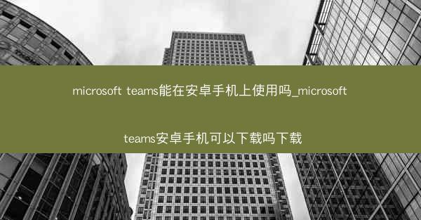 microsoft teams能在安卓手机上使用吗_microsoft teams安卓手机可以下载吗下载