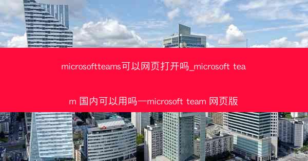 microsoftteams可以网页打开吗_microsoft team 国内可以用吗—microsoft team 网