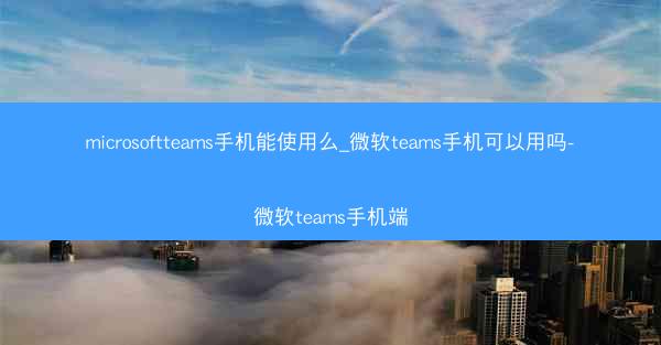 microsoftteams手机能使用么_微软teams手机可以用吗-微软teams手机端