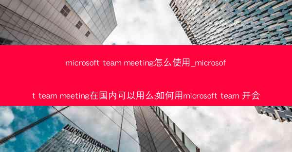 microsoft team meeting怎么使用_microsoft team meeting在国内可以用么;如何用