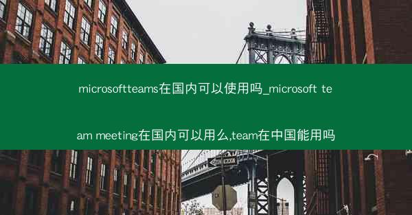 microsoftteams在国内可以使用吗_microsoft team meeting在国内可以用么,team在中国