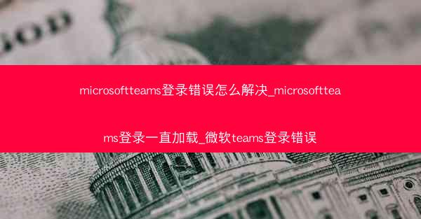 microsoftteams登录错误怎么解决_microsoftteams登录一直加载_微软teams登录错误