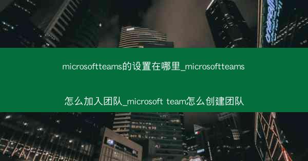 microsoftteams的设置在哪里_microsoftteams怎么加入团队_microsoft team怎么创建