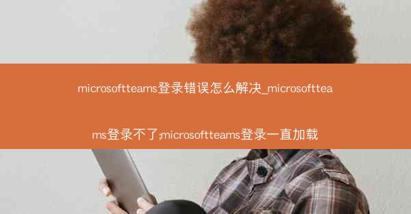 microsoftteams登录错误怎么解决_microsoftteams登录不了;microsoftteams登录一直