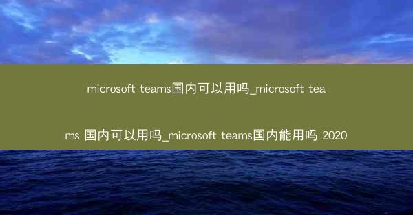 microsoft teams国内可以用吗_microsoft teams 国内可以用吗_microsoft teams