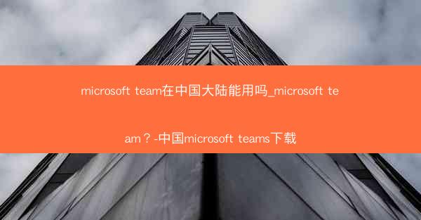 microsoft team在中国大陆能用吗_microsoft team?-中国microsoft teams下载
