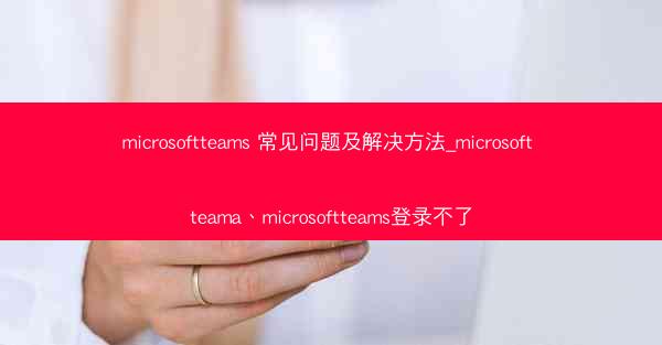 microsoftteams 常见问题及解决方法_microsoft teama、microsoftteams登录不了