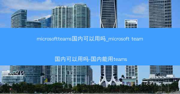 microsoftteams国内可以用吗_microsoft team 国内可以用吗-国内能用teams
