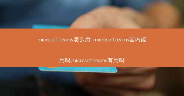 microsoftteams怎么用_microsoftteams国内能用吗,microsoftteams有用吗
