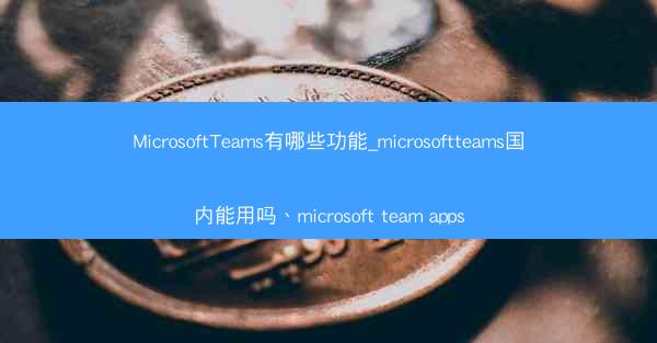 MicrosoftTeams有哪些功能_microsoftteams国内能用吗、microsoft team apps