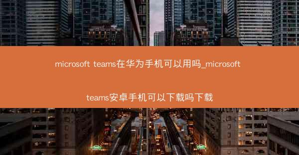 microsoft teams在华为手机可以用吗_microsoft teams安卓手机可以下载吗下载