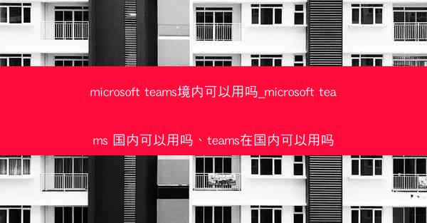 microsoft teams境内可以用吗_microsoft teams 国内可以用吗、teams在国内可以用吗