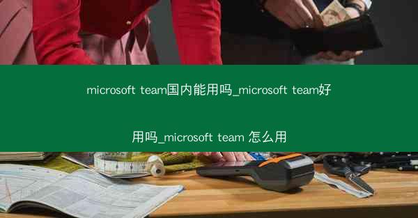 microsoft team国内能用吗_microsoft team好用吗_microsoft team 怎么用