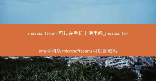 microsoftteams可以在手机上使用吗_microsoftteams手机版,microsoftteams可以卸载