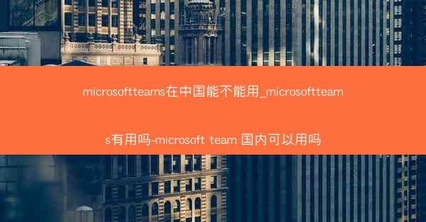microsoftteams在中国能不能用_microsoftteams有用吗-microsoft team 国内可以用