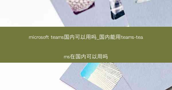 microsoft teams国内可以用吗_国内能用teams-teams在国内可以用吗