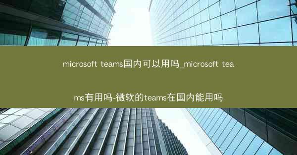 microsoft teams国内可以用吗_microsoft teams有用吗-微软的teams在国内能用吗