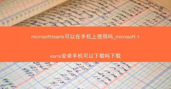 microsoftteams可以在手机上使用吗_microsoft teams安卓手机可以下载吗下载