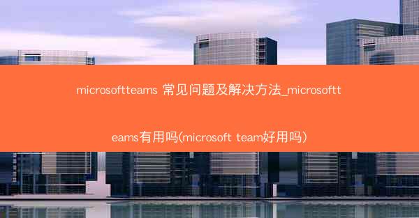 microsoftteams 常见问题及解决方法_microsoftteams有用吗(microsoft team好用吗