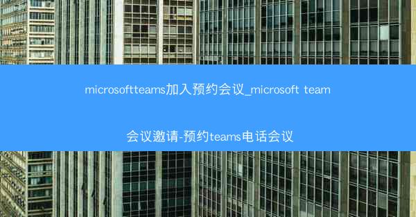 microsoftteams加入预约会议_microsoft team 会议邀请-预约teams电话会议