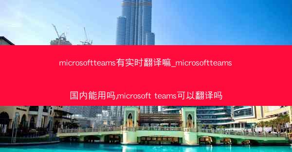 microsoftteams有实时翻译嘛_microsoftteams国内能用吗,microsoft teams可以翻译