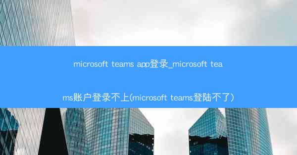 microsoft teams app登录_microsoft teams账户登录不上(microsoft teams登