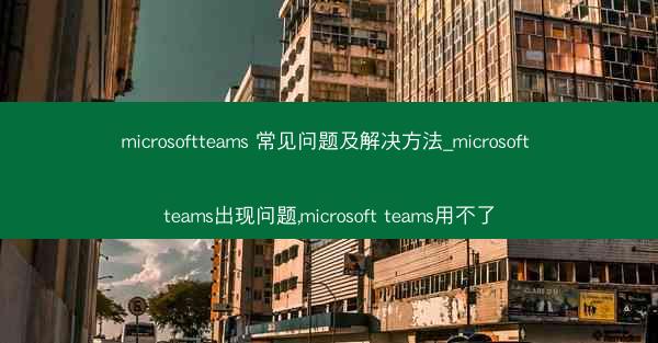 microsoftteams 常见问题及解决方法_microsoft teams出现问题,microsoft teams