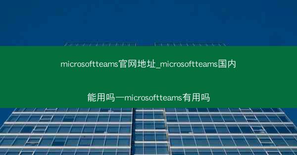 microsoftteams官网地址_microsoftteams国内能用吗—microsoftteams有用吗