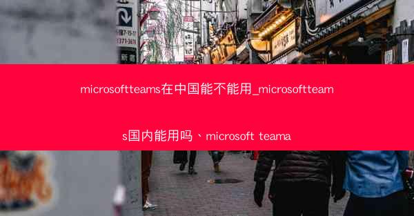 microsoftteams在中国能不能用_microsoftteams国内能用吗、microsoft teama