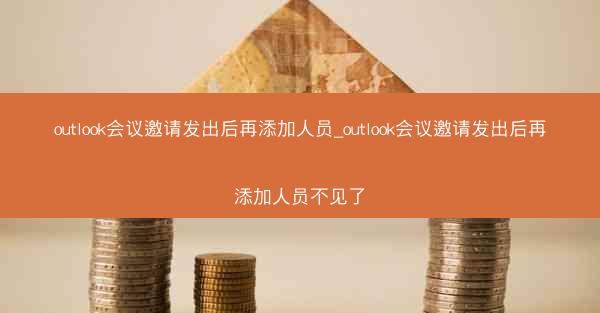 outlook会议邀请发出后再添加人员_outlook会议邀请发出后再添加人员不见了
